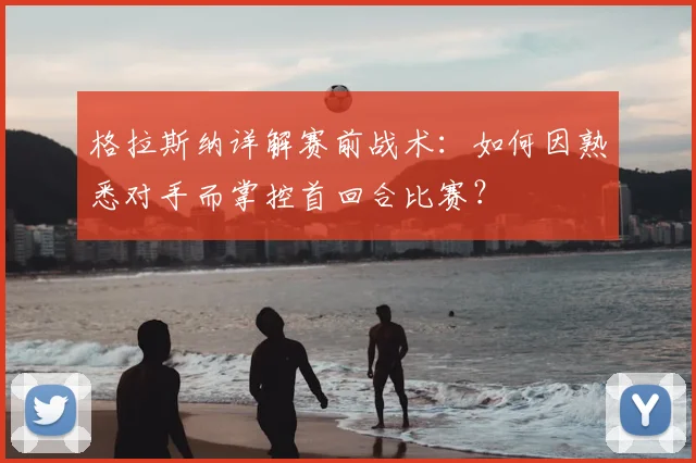 格拉斯纳详解赛前战术：如何因熟悉对手而掌控首回合比赛？