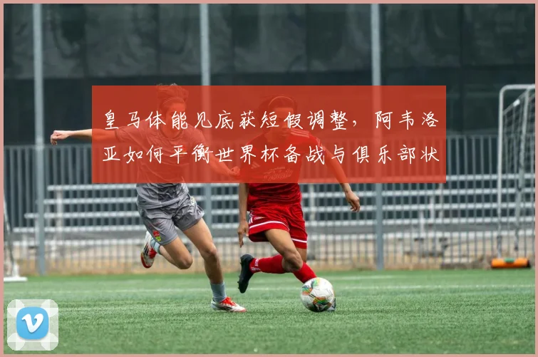 皇马体能见底获短假调整，阿韦洛亚如何平衡世界杯备战与俱乐部状态