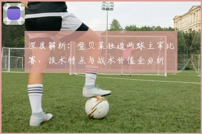 深度解析:登贝莱独造两球主宰比赛,技术特点与战术价值全分析
