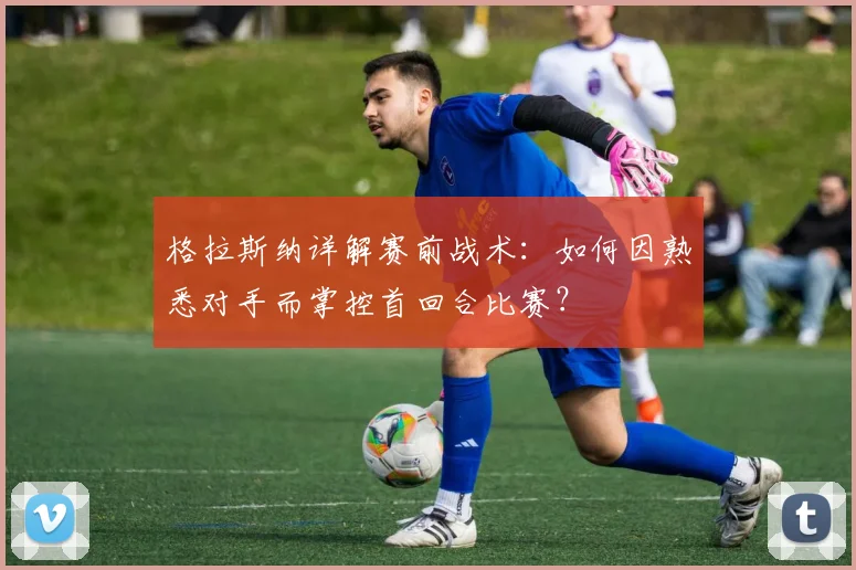 格拉斯纳详解赛前战术：如何因熟悉对手而掌控首回合比赛？