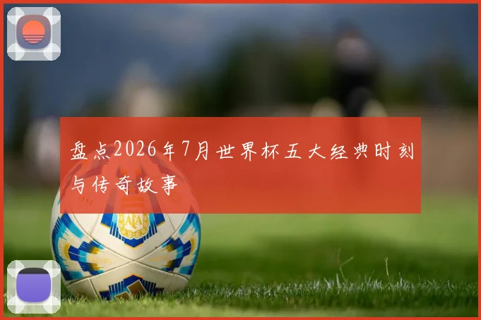 盘点2026年7月世界杯五大经典时刻与传奇故事