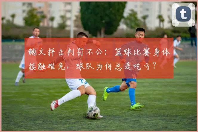 鲍文抨击判罚不公：篮球比赛身体接触难免，球队为何总是吃亏？