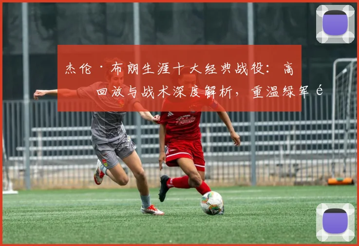 杰伦·布朗生涯十大经典战役：高清回放与战术深度解析，重温绿军锋线高光时刻