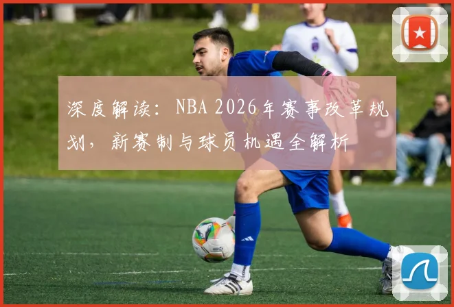深度解读：NBA 2026年赛事改革规划，新赛制与球员机遇全解析