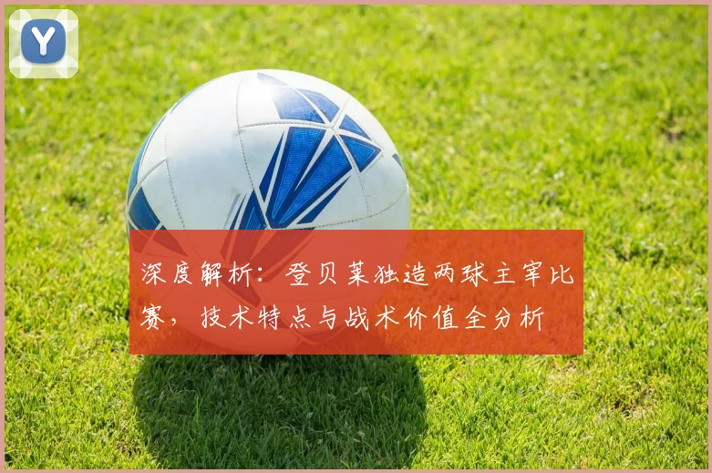 深度解析：登贝莱独造两球主宰比赛，技术特点与战术价值全分析
