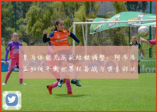 皇马体能见底获短假调整，阿韦洛亚如何平衡世界杯备战与俱乐部状态